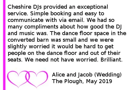 Plough Inn DJ Review - Cheshire DJs provided an exceptional service. Simple booking and easy to communicate with via email. We didn t provide much advice as to our preferred music taste, because we were fairly easy going and had a broad taste in music. Regardless Jon was able to hit the spot on our wedding night and get everyone dancing. We had so many compliments about how good the DJ and music was. The dance floor space in the converted barn was small and we were slightly worried it would be hard to get people on the dance floor and out of their seats. We need not have worried. Brilliant! Thank you
Alice and Jacob (Wedding).The Plough Inn At Eaton Wedding DJ